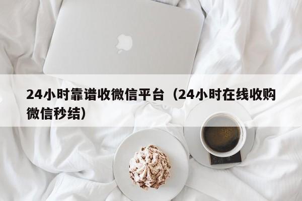 24小时靠谱收微信平台（24小时在线收购微信秒结）